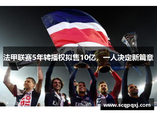 法甲联赛5年转播权拟售10亿，一人决定新篇章